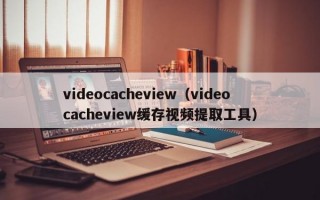 videocacheview（videocacheview缓存视频提取工具）