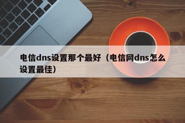 电信dns设置那个最好（电信网dns怎么设置最佳）