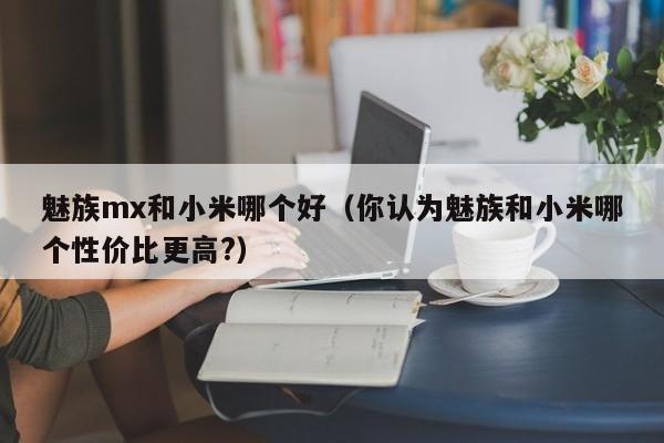 魅族mx和小米哪个好（你认为魅族和小米哪个性价比更高?）