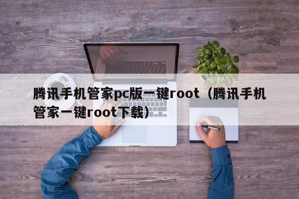 腾讯手机管家pc版一键root（腾讯手机管家一键root下载）