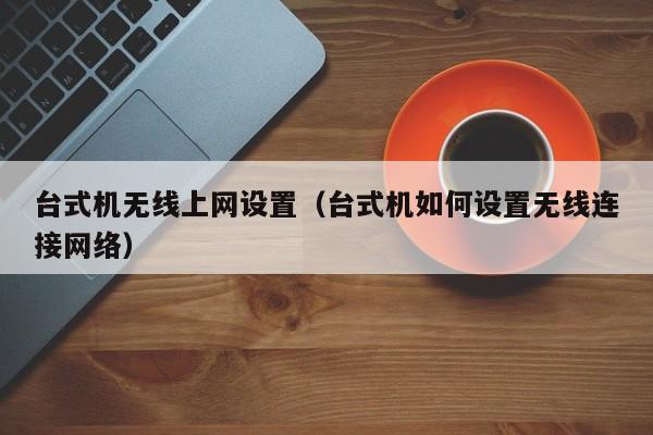 台式机无线上网设置（台式机如何设置无线连接网络）