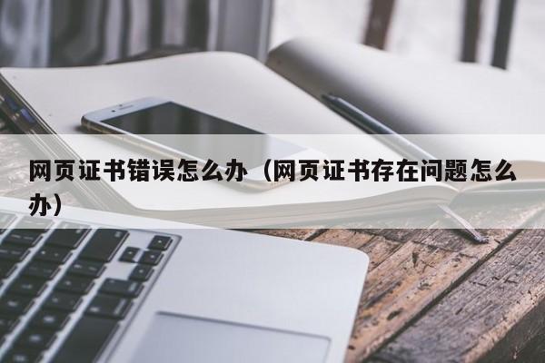 网页证书错误怎么办（网页证书存在问题怎么办）