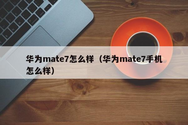 华为mate7怎么样（华为mate7手机怎么样）