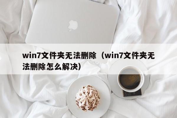 win7文件夹无法删除（win7文件夹无法删除怎么解决）