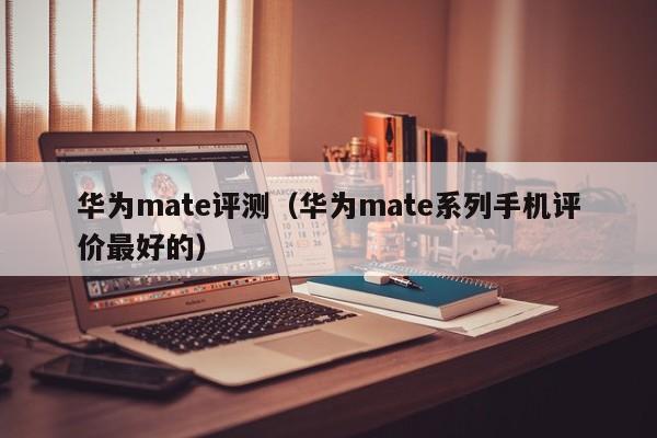 华为mate评测（华为mate系列手机评价最好的）