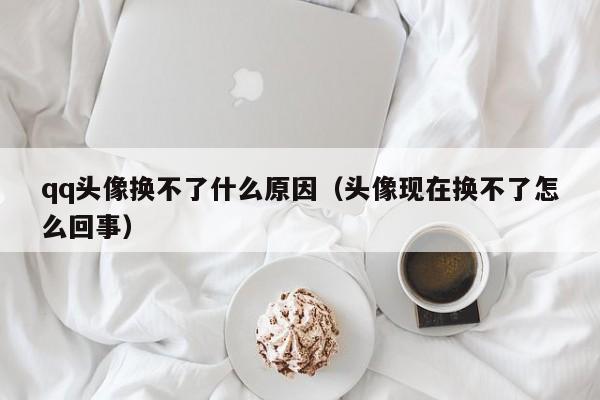 qq头像换不了什么原因（头像现在换不了怎么回事）