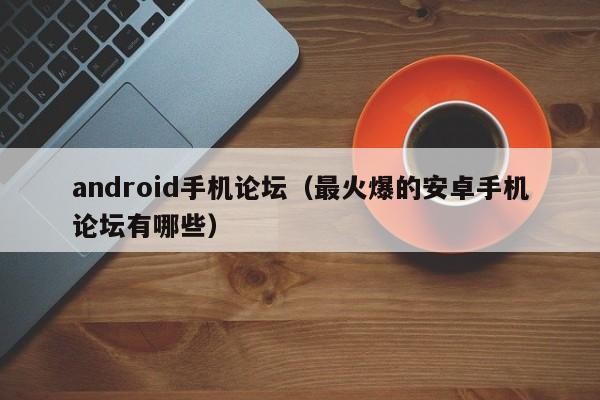 android手机论坛（最火爆的安卓手机论坛有哪些）