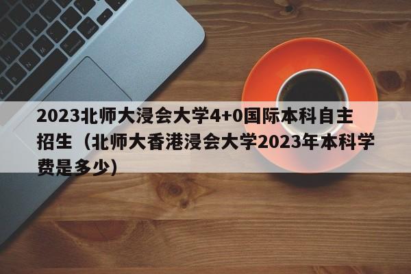 2023北师大浸会大学4+0国际本科自主招生（北师大香港浸会大学2023年本科学费是多少）