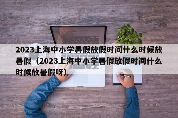 2023上海中小学暑假放假时间什么时候放暑假（2023上海中小学暑假放假时间什么时候放暑假呀）