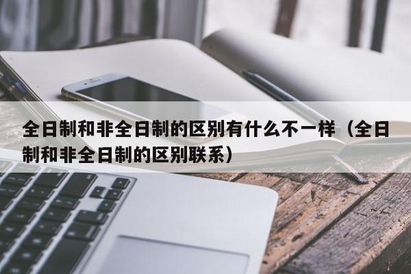 全日制和非全日制的区别有什么不一样（全日制和非全日制的区别联系）