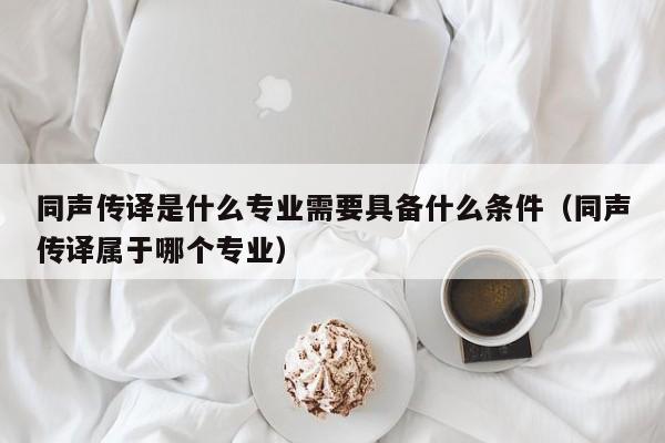 同声传译是什么专业需要具备什么条件（同声传译属于哪个专业）