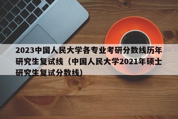 2023中国人民大学各专业考研分数线历年研究生复试线（中国人民大学2021年硕士研究生复试分数线）