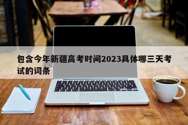 包含今年新疆高考时间2023具体哪三天考试的词条