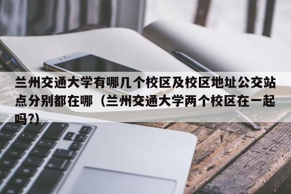 兰州交通大学有哪几个校区及校区地址公交站点分别都在哪（兰州交通大学两个校区在一起吗?）