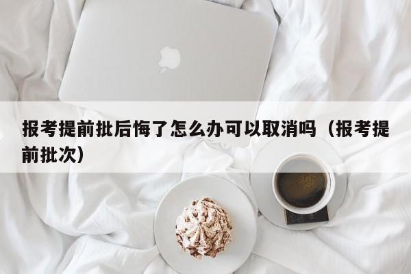 报考提前批后悔了怎么办可以取消吗（报考提前批次）