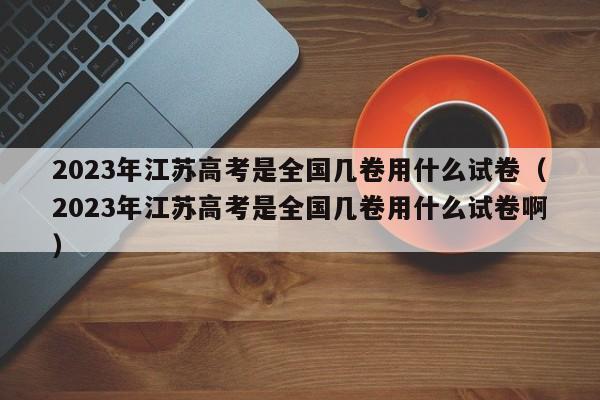 2023年江苏高考是全国几卷用什么试卷（2023年江苏高考是全国几卷用什么试卷啊）