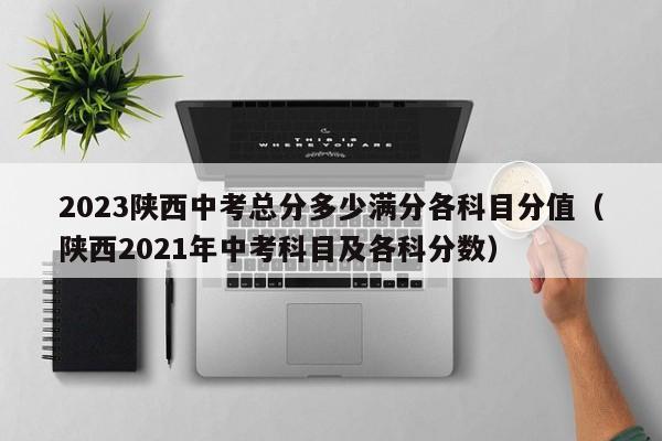 2023陕西中考总分多少满分各科目分值（陕西2021年中考科目及各科分数）