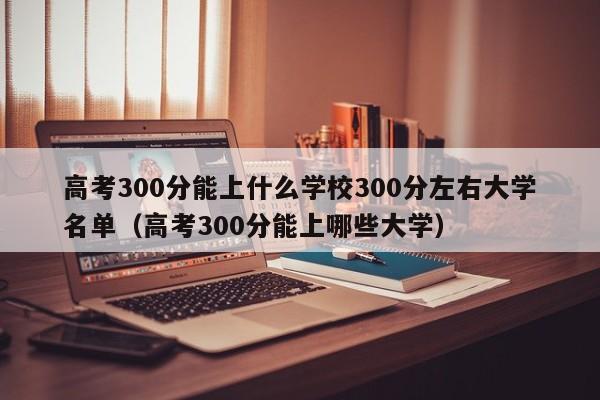 高考300分能上什么学校300分左右大学名单（高考300分能上哪些大学）