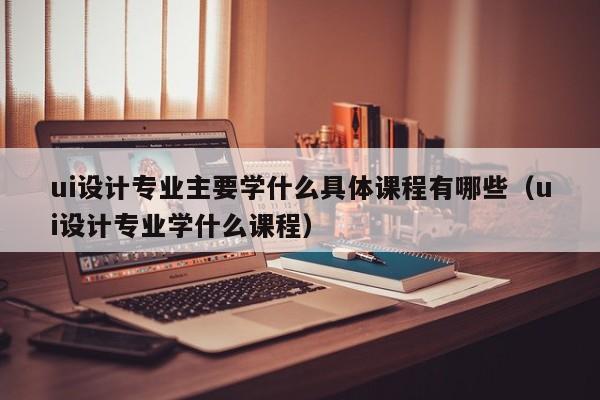 ui设计专业主要学什么具体课程有哪些（ui设计专业学什么课程）