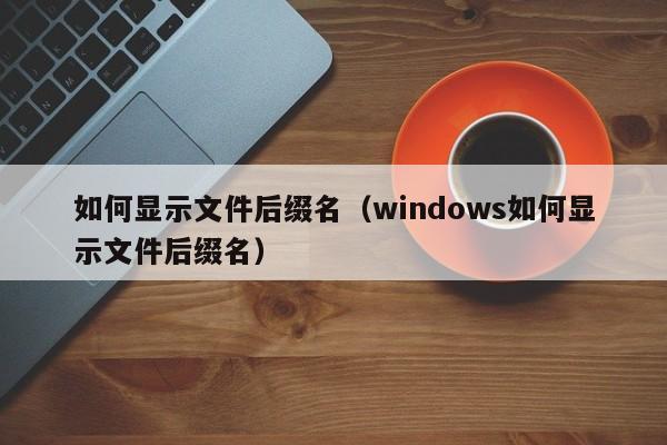 如何显示文件后缀名（windows如何显示文件后缀名）