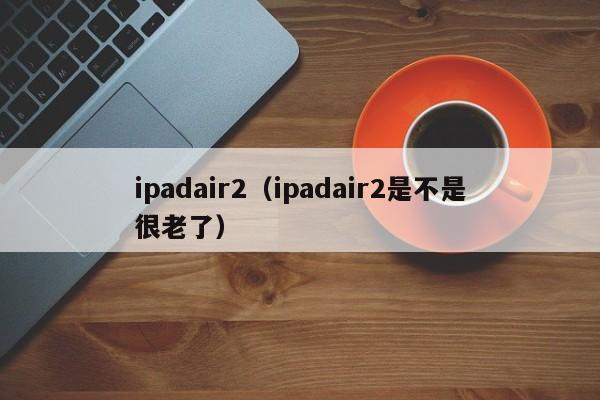 ipadair2（ipadair2是不是很老了）