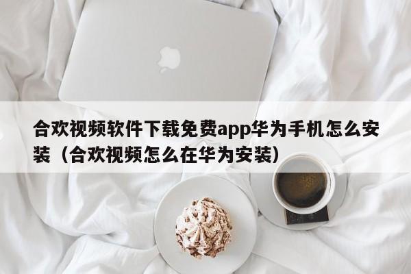 合欢视频软件下载免费app华为手机怎么安装（合欢视频怎么在华为安装）