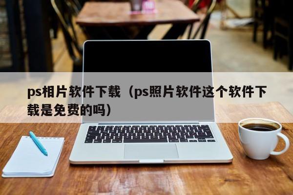 ps相片软件下载（ps照片软件这个软件下载是免费的吗）