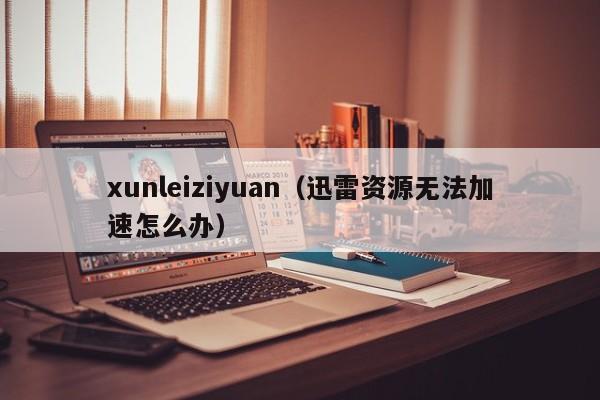 xunleiziyuan（迅雷资源无法加速怎么办）