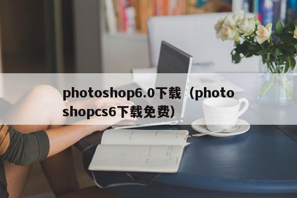 photoshop6.0下载（photoshopcs6下载免费）