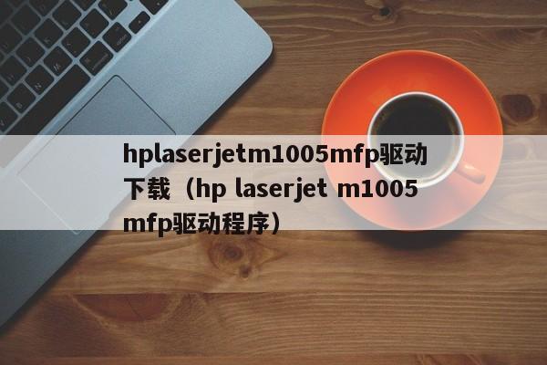 hplaserjetm1005mfp驱动下载（hp laserjet m1005mfp驱动程序）