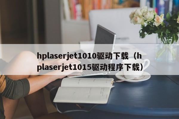 hplaserjet1010驱动下载（hplaserjet1015驱动程序下载）