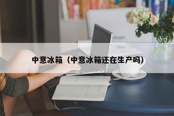 中意冰箱（中意冰箱还在生产吗）