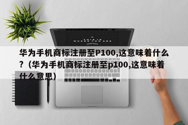 华为手机商标注册至P100,这意味着什么?（华为手机商标注册至p100,这意味着什么意思）