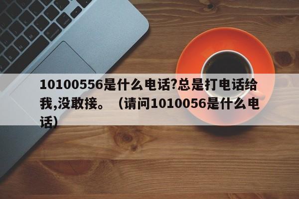 10100556是什么电话?总是打电话给我,没敢接。（请问1010056是什么电话）