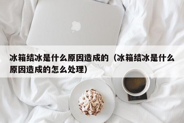 冰箱结冰是什么原因造成的（冰箱结冰是什么原因造成的怎么处理）