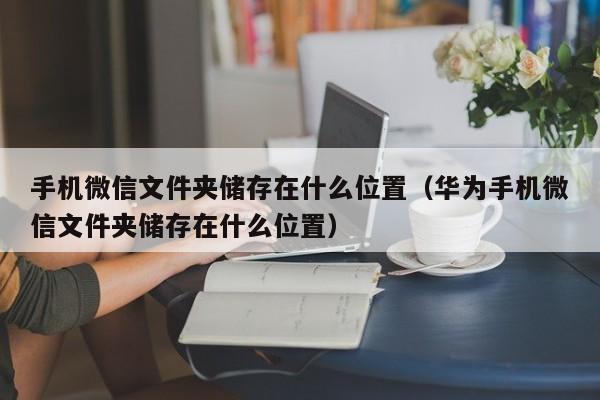 手机微信文件夹储存在什么位置（华为手机微信文件夹储存在什么位置）