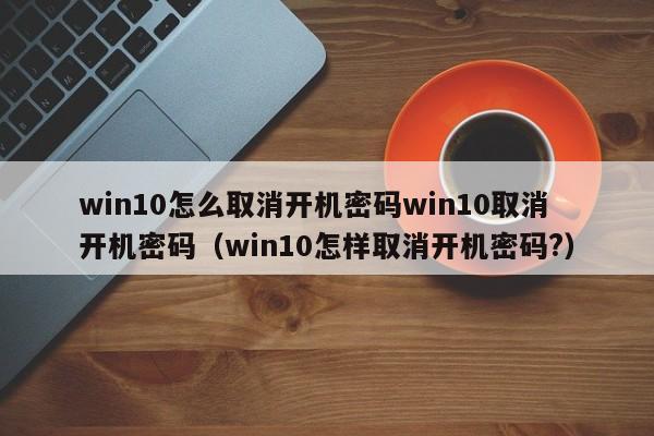 win10怎么取消开机密码win10取消开机密码（win10怎样取消开机密码?）