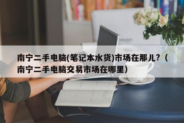 南宁二手电脑(笔记本水货)市场在那儿?（南宁二手电脑交易市场在哪里）