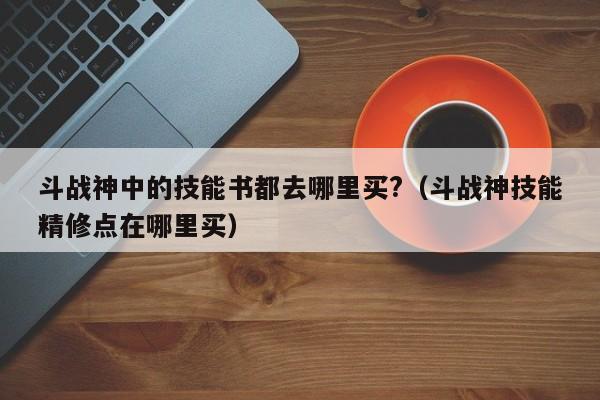 斗战神中的技能书都去哪里买?（斗战神技能精修点在哪里买）