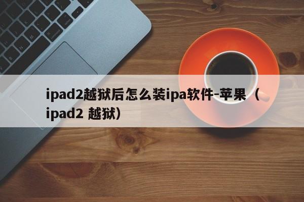 ipad2越狱后怎么装ipa软件-苹果（ipad2 越狱）