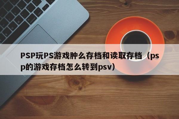 PSP玩PS游戏肿么存档和读取存档（psp的游戏存档怎么转到psv）