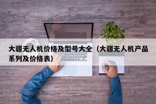 大疆无人机价格及型号大全（大疆无人机产品系列及价格表）