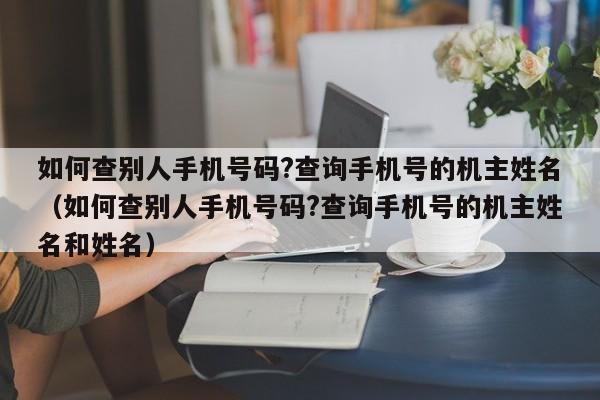 如何查别人手机号码?查询手机号的机主姓名（如何查别人手机号码?查询手机号的机主姓名和姓名）