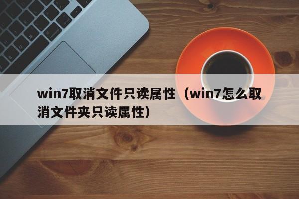 win7取消文件只读属性（win7怎么取消文件夹只读属性）