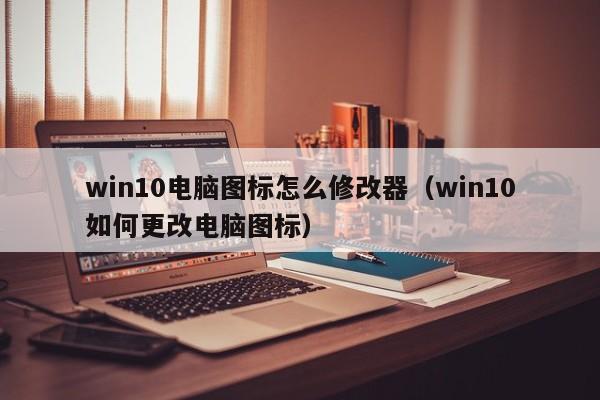 win10电脑图标怎么修改器（win10如何更改电脑图标）