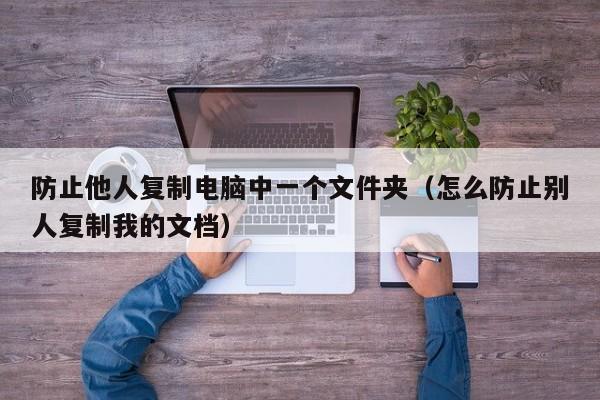 防止他人复制电脑中一个文件夹（怎么防止别人复制我的文档）