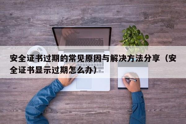 安全证书过期的常见原因与解决方法分享（安全证书显示过期怎么办）