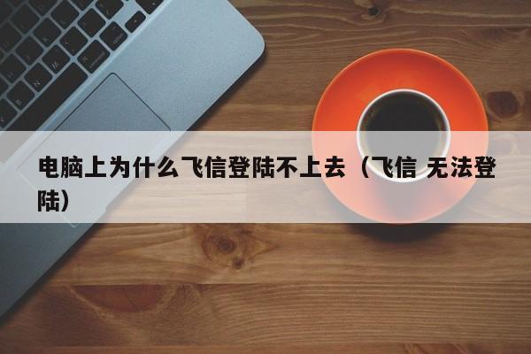 电脑上为什么飞信登陆不上去（飞信 无法登陆）