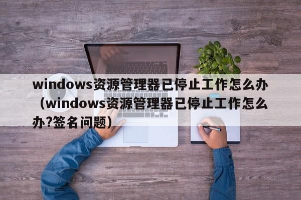 windows资源管理器已停止工作怎么办（windows资源管理器已停止工作怎么办?签名问题）