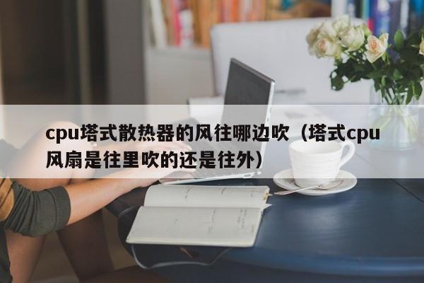 cpu塔式散热器的风往哪边吹（塔式cpu风扇是往里吹的还是往外）